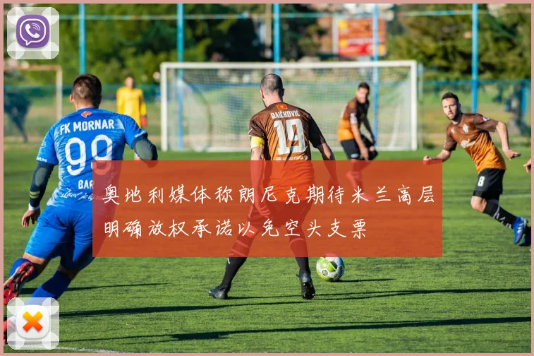 奥地利媒体称朗尼克期待米兰高层明确放权承诺以免空头支票