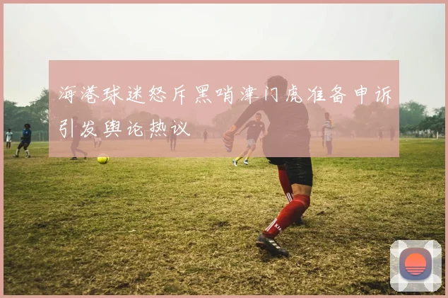 海港球迷怒斥黑哨津门虎准备申诉引发舆论热议