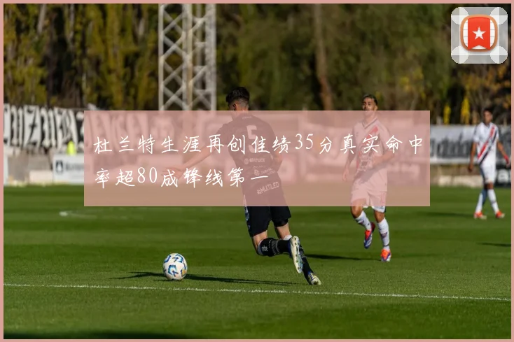 杜兰特生涯再创佳绩35分真实命中率超80成锋线第一