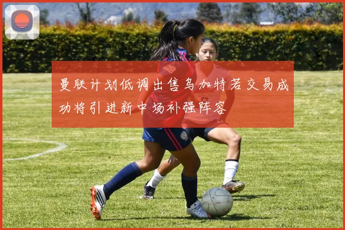 曼联计划低调出售乌加特若交易成功将引进新中场补强阵容