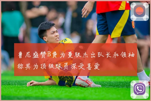 鲁尼盛赞B费为曼联杰出队长和领袖称其为顶级球员深受喜爱