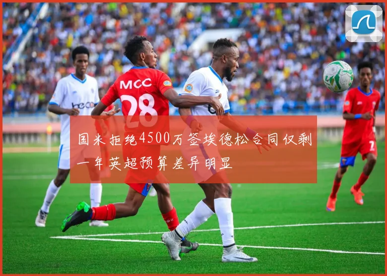 国米拒绝4500万签埃德松合同仅剩一年英超预算差异明显