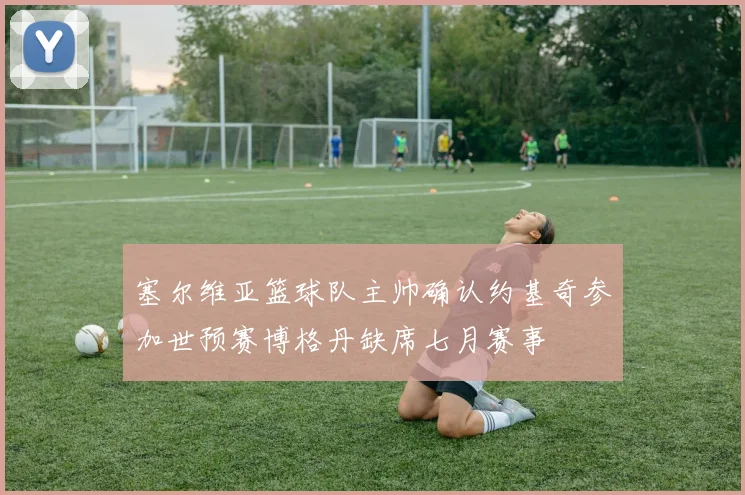 塞尔维亚篮球队主帅确认约基奇参加世预赛博格丹缺席七月赛事