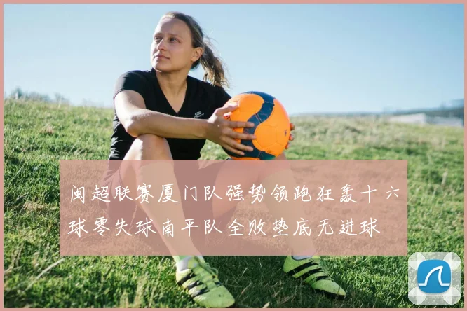 闽超联赛厦门队强势领跑狂轰十六球零失球南平队全败垫底无进球