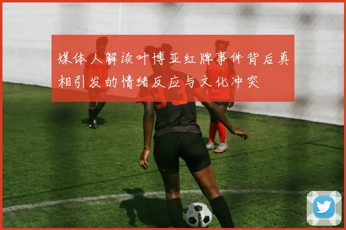 媒体人解读叶博亚红牌事件背后真相引发的情绪反应与文化冲突