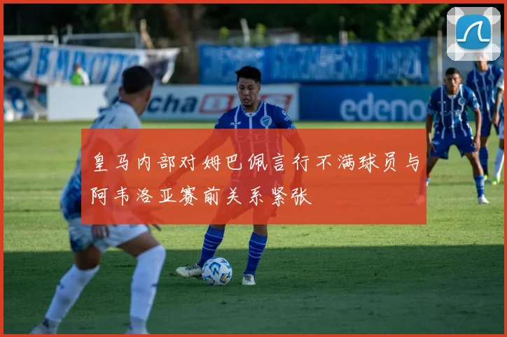 皇马内部对姆巴佩言行不满球员与阿韦洛亚赛前关系紧张