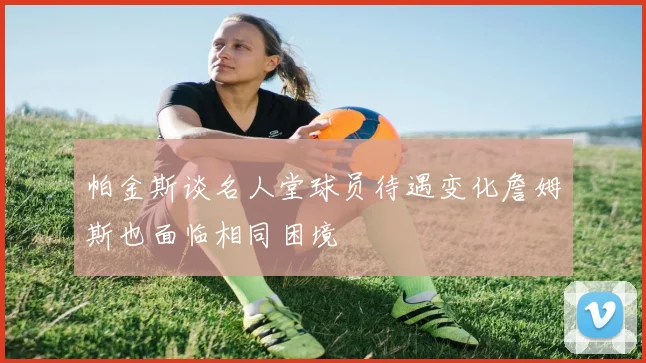 帕金斯谈名人堂球员待遇变化詹姆斯也面临相同困境